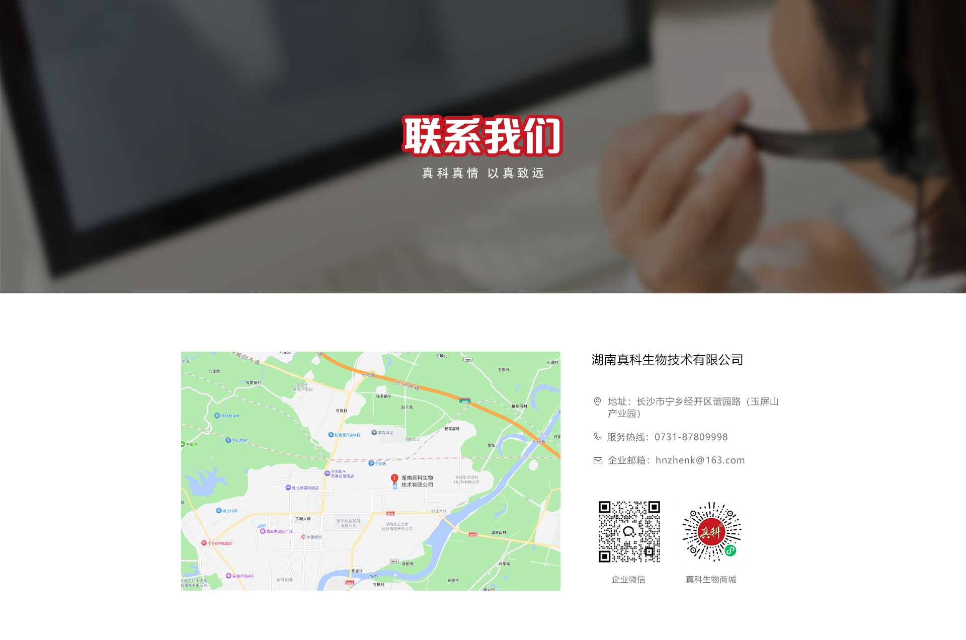 湖南真科生物技术有限公司位置地图与联系方式：长沙市宁乡经开区谐园路玉屏山产业园，服务热线0731-87809998，企业邮箱hnzhenk@163.com，附企业微信与真科生物商城二维码